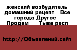 женский возбудитель домашний рецепт - Все города Другое » Продам   . Тыва респ.